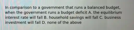 In comparison to a government that runs a balanced budget, when the government runs a budget deficit A. the equilibrium interest rate will fall B. household savings will fall C. business investment will fall D. none of the above