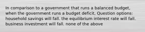 In comparison to a government that runs a balanced budget, when the government runs a budget deficit, Question options: household savings will fall. the equilibrium interest rate will fall. business investment will fall. none of the above