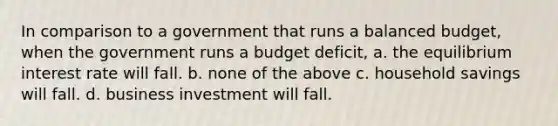 In comparison to a government that runs a balanced budget, when the government runs a budget deficit, a. the equilibrium interest rate will fall. b. none of the above c. household savings will fall. d. business investment will fall.