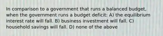 In comparison to a government that runs a balanced budget, when the government runs a budget deficit: A) the equilibrium interest rate will fall. B) business investment will fall. C) household savings will fall. D) none of the above