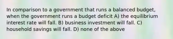 In comparison to a government that runs a balanced budget, when the government runs a budget deficit A) the equilibrium interest rate will fall. B) business investment will fall. C) household savings will fall. D) none of the above