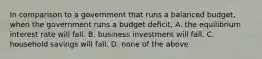 In comparison to a government that runs a balanced budget, when the government runs a budget deﬁcit, A. the equilibrium interest rate will fall. B. business investment will fall. C. household savings will fall. D. none of the above