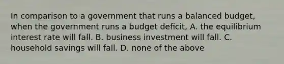 In comparison to a government that runs a balanced budget, when the government runs a budget deﬁcit, A. the equilibrium interest rate will fall. B. business investment will fall. C. household savings will fall. D. none of the above