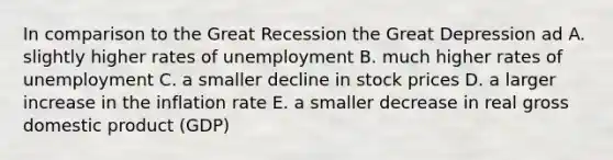 In comparison to the Great Recession the Great Depression ad A. slightly higher rates of unemployment B. much higher rates of unemployment C. a smaller decline in stock prices D. a larger increase in the inflation rate E. a smaller decrease in real gross domestic product (GDP)