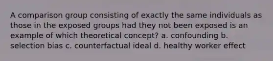 A comparison group consisting of exactly the same individuals as those in the exposed groups had they not been exposed is an example of which theoretical concept? a. confounding b. selection bias c. counterfactual ideal d. healthy worker effect