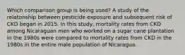 Which comparison group is being used? A study of the relatonship between pesticide exposure and subsequent risk of CKD began in 2015. In this study, mortality rates from CKD among Nicaraguan men who worked on a sugar cane plantation in the 1980s were compared to mortality rates from CKD in the 1980s in the entire male population of Nicaragua.