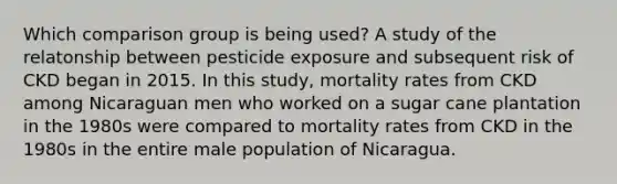 Which comparison group is being used? A study of the relatonship between pesticide exposure and subsequent risk of CKD began in 2015. In this study, mortality rates from CKD among Nicaraguan men who worked on a sugar cane plantation in the 1980s were compared to mortality rates from CKD in the 1980s in the entire male population of Nicaragua.