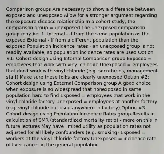 Comparison groups Are necessary to show a difference between exposed and unexposed Allow for a stronger argument regarding the exposure-disease relationship In a cohort study, the comparison group = unexposed The unexposed comparison group may be: 1. Internal - if from the same population as the exposed External - if from a different population than the exposed Population incidence rates - an unexposed group is not readily available, so population incidence rates are used Option #1: Cohort design using Internal Comparison group Exposed = employees that work with vinyl chloride Unexposed = employees that don't work with vinyl chloride (e.g. secretaries, management staff) Make sure these folks are clearly unexposed Option #2: Cohort design using External Comparison group A good choice when exposure is so widespread that nonexposed in same population hard to find Exposed = employees that work in the vinyl chloride factory Unexposed = employees at another factory (e.g. vinyl chloride not used anywhere in factory) Option #3: Cohort design using Population Incidence Rates group Results in calculation of SMR (standardized mortality ratio) - more on this in future lectures May have limited utility as population rates not adjusted for all likely confounders (e.g. smoking) Exposed = workers at the vinyl chloride factory Unexposed = incidence rate of liver cancer in the general population