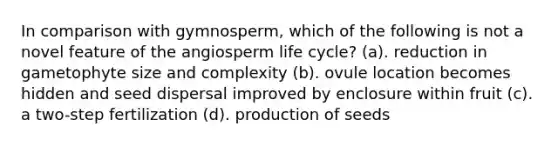 In comparison with gymnosperm, which of the following is not a novel feature of the angiosperm life cycle? (a). reduction in gametophyte size and complexity (b). ovule location becomes hidden and seed dispersal improved by enclosure within fruit (c). a two-step fertilization (d). production of seeds