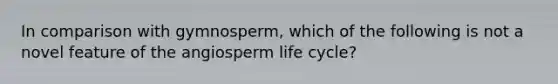 In comparison with gymnosperm, which of the following is not a novel feature of the angiosperm life cycle?