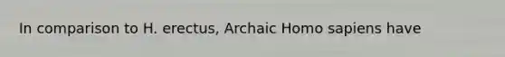 In comparison to H. erectus, Archaic Homo sapiens have