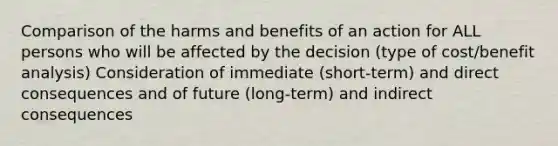 Comparison of the harms and benefits of an action for ALL persons who will be affected by the decision (type of cost/benefit analysis) Consideration of immediate (short-term) and direct consequences and of future (long-term) and indirect consequences