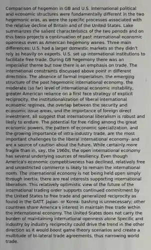 Comparison of hegemon in GB and U.S. International political and economic structures were fundamentally different in the two hegemonic eras, as were the specific processes associated with the relative decline of Britain and of the United States. Lake summarizes the salient characteristics of the two periods and on this basis projects a continuation of past international economic openness even as American hegemony wanes. Three main differences: U.S. had a larger domestic markets so they didn't rely as heavily on exports. U.S. set up international institutions to facilitate free trade. During GB hegemony there was an imperialist theme but now there is an emphasis on trade. The international constraints discussed above point in different directions. The absence of formal imperialism, the emerging structure of the post hegemonic international economy, the moderate (so far) level of international economic instability, greater American reliance on a first face strategy of explicit reciprocity, the institutionalization of liberal international economic regimes, the overlap between the security and economic issue areas, and the importance of foreign direct investment, all suggest that international liberalism is robust and likely to endure. The potential for free riding among the great economic powers, the pattern of economic specialization, and the growing importance of intra-industry trade, are the most important challenges to the liberal international economy- and are a source of caution about the future. While certainly more fragile than in, say, the 1960s, the open international economy has several underlying sources of resiliency. Even though America's economic competitiveness has declined, relatively free and unrestricted commerce is likely to remain the international norm. The international economy is not being held open simply through inertia; there are real interests supporting international liberalism. This relatively optimistic view of the future of the international trading order supports continued commitment by the United States to free trade and generalized reciprocity as found in the GATT. Japan- or Korea- bashing is unnecessary; other countries share America's interest in maintain free trade within the international economy. The United States does not carry the burden of maintaining international openness alone Specific and industry by industry reciprocity could drive the trend in the other direction as it would boost game theory scenarios and create a multitude of bi-lateral trade agreements, thus narrowing world trade.