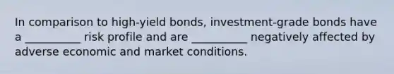 In comparison to high-yield bonds, investment-grade bonds have a __________ risk profile and are __________ negatively affected by adverse economic and market conditions.