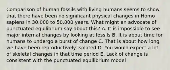 Comparison of human fossils with living humans seems to show that there have been no significant physical changes in Homo sapiens in 30,000 to 50,000 years. What might an advocate of punctuated equilibrium say about this? A. It is impossible to see major internal changes by looking at fossils B. It is about time for humans to undergo a burst of change C. That is about how long we have been reproductively isolated D. You would expect a lot of skeletal changes in that time period E. Lack of change is consistent with the punctuated equilibrium model