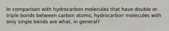 In comparison with hydrocarbon molecules that have double or triple bonds between carbon atoms, hydrocarbon molecules with only single bonds are what, in general?