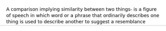 A comparison implying similarity between two things- is a figure of speech in which word or a phrase that ordinarily describes one thing is used to describe another to suggest a resemblance