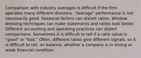 Comparison with industry averages is difficult if the firm operates many different divisions. "Average" performance is not necessarily good. Seasonal factors can distort ratios. Window dressing techniques can make statements and ratios look better. Different accounting and operating practices can distort comparisons. Sometimes it is difficult to tell if a ratio value is "good" or "bad." Often, different ratios give different signals, so it is difficult to tell, on balance, whether a company is in strong or weak financial condition.