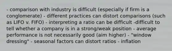 - comparison with industry is difficult (especially if firm is a conglomerate) - different practices can distort comparisons (such as LIFO v. FIFO) - interpreting a ratio can be difficult -difficult to tell whether a company is in a strong/weak position - average performance is not necessarily good (aim higher) - "window dressing" - seasonal factors can distort ratios - inflation