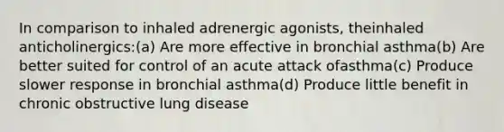 In comparison to inhaled adrenergic agonists, theinhaled anticholinergics:(a) Are more effective in bronchial asthma(b) Are better suited for control of an acute attack ofasthma(c) Produce slower response in bronchial asthma(d) Produce little benefit in chronic obstructive lung disease