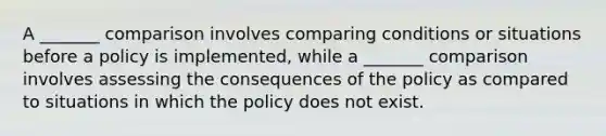 A _______ comparison involves comparing conditions or situations before a policy is implemented, while a _______ comparison involves assessing the consequences of the policy as compared to situations in which the policy does not exist.