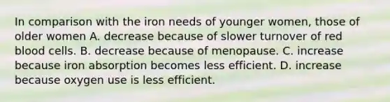 In comparison with the iron needs of younger women, those of older women A. decrease because of slower turnover of red blood cells. B. decrease because of menopause. C. increase because iron absorption becomes less efficient. D. increase because oxygen use is less efficient.