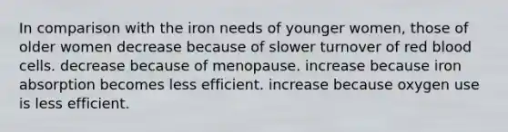 In comparison with the iron needs of younger women, those of older women decrease because of slower turnover of red blood cells. decrease because of menopause. increase because iron absorption becomes less efficient. increase because oxygen use is less efficient.