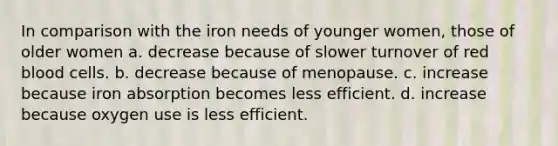 In comparison with the iron needs of younger women, those of older women a. decrease because of slower turnover of red blood cells. b. decrease because of menopause. c. increase because iron absorption becomes less efficient. d. increase because oxygen use is less efficient.