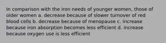 In comparison with the iron needs of younger women, those of older women a. decrease because of slower turnover of red blood cells b. decrease because of menopause c. increase because iron absorption becomes less efficient d. increase because oxygen use is less efficient