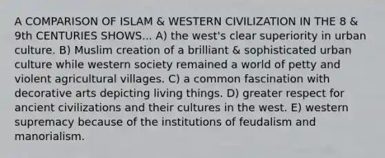 A COMPARISON OF ISLAM & WESTERN CIVILIZATION IN THE 8 & 9th CENTURIES SHOWS... A) the west's clear superiority in urban culture. B) Muslim creation of a brilliant & sophisticated urban culture while western society remained a world of petty and violent agricultural villages. C) a common fascination with decorative arts depicting living things. D) greater respect for ancient civilizations and their cultures in the west. E) western supremacy because of the institutions of feudalism and manorialism.