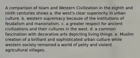 A comparison of Islam and Western Civilization in the eighth and ninth centuries shows a. the west's clear superiority in urban culture. b. western supremacy because of the institutions of feudalism and manorialism. c. a greater respect for ancient civilizations and their cultures in the west. d. a common fascination with decorative arts depicting living things. e. Muslim creation of a brilliant and sophisticated urban culture while western society remained a world of petty and violent agricultural villages.