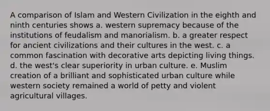 A comparison of Islam and Western Civilization in the eighth and ninth centuries shows a. western supremacy because of the institutions of feudalism and manorialism. b. a greater respect for ancient civilizations and their cultures in the west. c. a common fascination with decorative arts depicting living things. d. the west's clear superiority in urban culture. e. Muslim creation of a brilliant and sophisticated urban culture while western society remained a world of petty and violent agricultural villages.