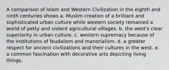 A comparison of Islam and Western Civilization in the eighth and ninth centuries shows a. Muslim creation of a brilliant and sophisticated urban culture while western society remained a world of petty and violent agricultural villages. b. the west's clear superiority in urban culture. c. western supremacy because of the institutions of feudalism and manorialism. d. a greater respect for ancient civilizations and their cultures in the west. e. a common fascination with decorative arts depicting living things.