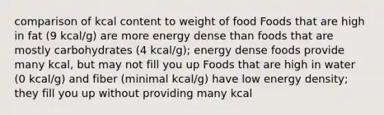 comparison of kcal content to weight of food Foods that are high in fat (9 kcal/g) are more energy dense than foods that are mostly carbohydrates (4 kcal/g); energy dense foods provide many kcal, but may not fill you up Foods that are high in water (0 kcal/g) and fiber (minimal kcal/g) have low energy density; they fill you up without providing many kcal