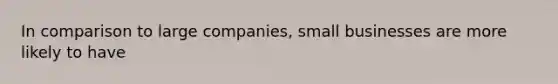 In comparison to large companies, small businesses are more likely to have