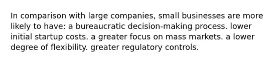 In comparison with large companies, small businesses are more likely to have: a bureaucratic decision-making process. lower initial startup costs. a greater focus on mass markets. a lower degree of flexibility. greater regulatory controls.