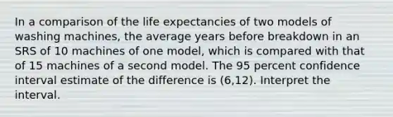 In a comparison of the life expectancies of two models of washing machines, the average years before breakdown in an SRS of 10 machines of one model, which is compared with that of 15 machines of a second model. The 95 percent confidence interval estimate of the difference is (6,12). Interpret the interval.