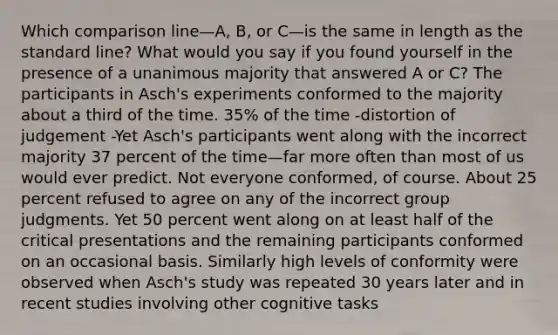 Which comparison line—A, B, or C—is the same in length as the standard line? What would you say if you found yourself in the presence of a unanimous majority that answered A or C? The participants in Asch's experiments conformed to the majority about a third of the time. 35% of the time -distortion of judgement -Yet Asch's participants went along with the incorrect majority 37 percent of the time—far more often than most of us would ever predict. Not everyone conformed, of course. About 25 percent refused to agree on any of the incorrect group judgments. Yet 50 percent went along on at least half of the critical presentations and the remaining participants conformed on an occasional basis. Similarly high levels of conformity were observed when Asch's study was repeated 30 years later and in recent studies involving other cognitive tasks