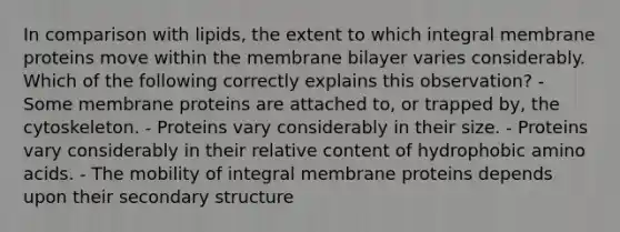 In comparison with lipids, the extent to which integral membrane proteins move within the membrane bilayer varies considerably. Which of the following correctly explains this observation? - Some membrane proteins are attached to, or trapped by, the cytoskeleton. - Proteins vary considerably in their size. - Proteins vary considerably in their relative content of hydrophobic amino acids. - The mobility of integral membrane proteins depends upon their secondary structure