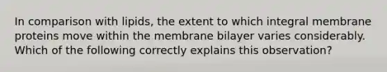 In comparison with lipids, the extent to which integral membrane proteins move within the membrane bilayer varies considerably. Which of the following correctly explains this observation?