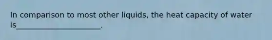 In comparison to most other liquids, the heat capacity of water is______________________.