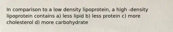 In comparison to a low density lipoprotein, a high -density lipoprotein contains a) less lipid b) less protein c) more cholesterol d) more carbohydrate