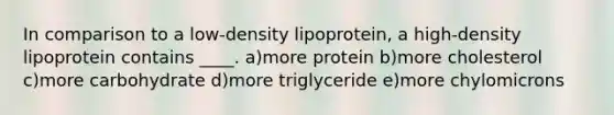 In comparison to a low-density lipoprotein, a high-density lipoprotein contains ____. a)more protein b)more cholesterol c)more carbohydrate d)more triglyceride e)more chylomicrons