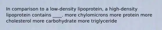 In comparison to a low-density lipoprotein, a high-density lipoprotein contains ____. more chylomicrons more protein more cholesterol more carbohydrate more triglyceride