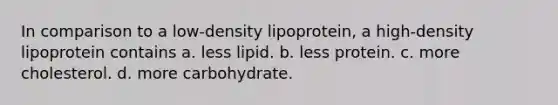 In comparison to a low-density lipoprotein, a high-density lipoprotein contains a. less lipid. b. less protein. c. more cholesterol. d. more carbohydrate.