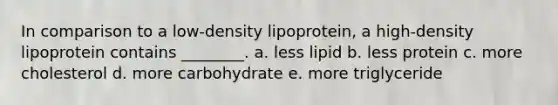 In comparison to a low-density lipoprotein, a high-density lipoprotein contains ________. a. less lipid b. less protein c. more cholesterol d. more carbohydrate e. more triglyceride