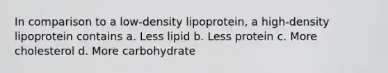 In comparison to a low-density lipoprotein, a high-density lipoprotein contains a. Less lipid b. Less protein c. More cholesterol d. More carbohydrate