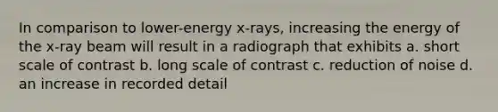 In comparison to lower-energy x-rays, increasing the energy of the x-ray beam will result in a radiograph that exhibits a. short scale of contrast b. long scale of contrast c. reduction of noise d. an increase in recorded detail