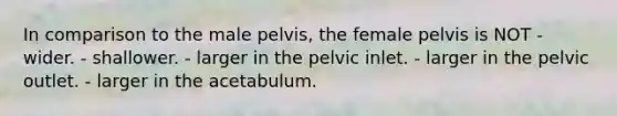 In comparison to the male pelvis, the female pelvis is NOT - wider. - shallower. - larger in the pelvic inlet. - larger in the pelvic outlet. - larger in the acetabulum.