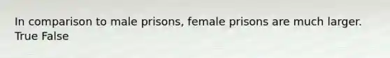 In comparison to male prisons, female prisons are much larger. True False